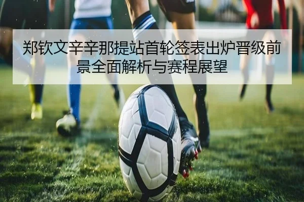 郑钦文辛辛那提站首轮签表出炉晋级前景全面解析与赛程展望
