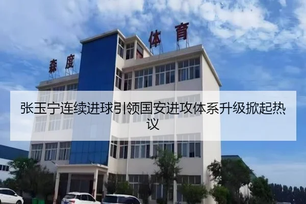 张玉宁连续进球引领国安进攻体系升级掀起热议